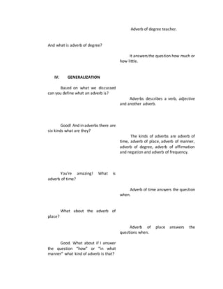 And what is adverb of degree?
IV. GENERALIZATION
Based on what we discussed
can you define what an adverb is?
Good! And in adverbs there are
six kinds what are they?
You’re amazing! What is
adverb of time?
What about the adverb of
place?
Good. What about if I answer
the question “how” or “in what
manner” what kind of adverb is that?
Adverb of degree teacher.
It answers the question how much or
how little.
Adverbs describes a verb, adjective
and another adverb.
The kinds of adverbs are adverb of
time, adverb of place, adverb of manner,
adverb of degree, adverb of affirmation
and negation and adverb of frequency.
Adverb of time answers the question
when.
Adverb of place answers the
questions when.
 