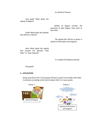 Very good! What about the
adverb of degree?
Good! What about the adverbs
that affirms or denies?
Nice! What about the adverb
that answers the question “how
often” or “how frequent”
Very good!
Its adverb of manner.
Adverb of degree answers the
questions to what degree, how much or
how little.
The adverb that affirms or denies is
adverb of affirmation and negation.
It is adverb of frequency teacher.
V. APPLICATION
Group yourselves into 6. Each group will have a puzzle to assemble. And make
3 sentences according to the kind of adverb that it is in your puzzle.
Group 1 Group 2
Adverb of degree
Adverb of affirmation
and negation
 