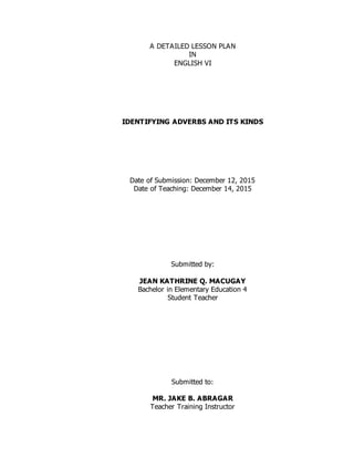 A DETAILED LESSON PLAN
IN
ENGLISH VI
IDENTIFYING ADVERBS AND ITS KINDS
Date of Submission: December 12, 2015
Date of Teaching: December 14, 2015
Submitted by:
JEAN KATHRINE Q. MACUGAY
Bachelor in Elementary Education 4
Student Teacher
Submitted to:
MR. JAKE B. ABRAGAR
Teacher Training Instructor
 