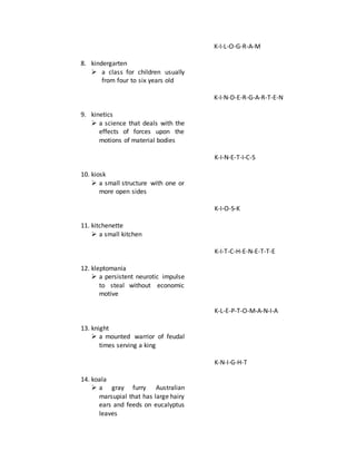 8. kindergarten
 a class for children usually
from four to six years old
9. kinetics
 a science that deals with the
effects of forces upon the
motions of material bodies
10. kiosk
 a small structure with one or
more open sides
11. kitchenette
 a small kitchen
12. kleptomania
 a persistent neurotic impulse
to steal without economic
motive
13. knight
 a mounted warrior of feudal
times serving a king
14. koala
 a gray furry Australian
marsupial that has large hairy
ears and feeds on eucalyptus
leaves
K-I-L-O-G-R-A-M
K-I-N-D-E-R-G-A-R-T-E-N
K-I-N-E-T-I-C-S
K-I-O-S-K
K-I-T-C-H-E-N-E-T-T-E
K-L-E-P-T-O-M-A-N-I-A
K-N-I-G-H-T
 
