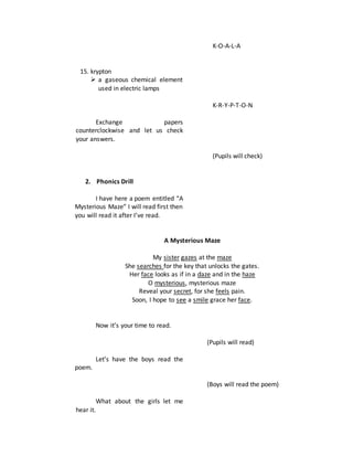 15. krypton
 a gaseous chemical element
used in electric lamps
Exchange papers
counterclockwise and let us check
your answers.
2. Phonics Drill
I have here a poem entitled “A
Mysterious Maze” I will read first then
you will read it after I’ve read.
K-O-A-L-A
K-R-Y-P-T-O-N
(Pupils will check)
A Mysterious Maze
My sister gazes at the maze
She searches for the key that unlocks the gates.
Her face looks as if in a daze and in the haze
O mysterious, mysterious maze
Reveal your secret, for she feels pain.
Soon, I hope to see a smile grace her face.
Now it’s your time to read.
Let’s have the boys read the
poem.
What about the girls let me
hear it.
(Pupils will read)
(Boys will read the poem)
 