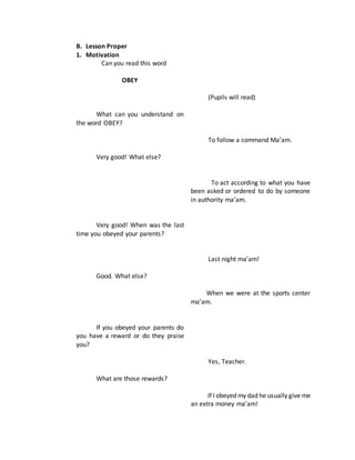 B. Lesson Proper
1. Motivation
Can you read this word
OBEY
What can you understand on
the word OBEY?
Very good! What else?
Very good! When was the last
time you obeyed your parents?
Good. What else?
If you obeyed your parents do
you have a reward or do they praise
you?
What are those rewards?
(Pupils will read)
To follow a command Ma’am.
To act according to what you have
been asked or ordered to do by someone
in authority ma’am.
Last night ma’am!
When we were at the sports center
ma’am.
Yes, Teacher.
If I obeyed my dad he usually give me
an extra money ma’am!
 