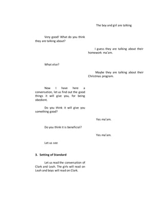 Very good! What do you think
they are talking about?
What else?
Now I have here a
conversation, let us find out the good
things it will give you, for being
obedient.
Do you think it will give you
something good?
Do you think it is beneficial?
Let us see
3. Setting of Standard
Let us read the conversation of
Clark and Leah. The girls will read on
Leah and boys will read on Clark.
The boy and girl are talking
I guess they are talking about their
homework ma’am.
Maybe they are talking about their
Christmas program.
Yes ma’am.
Yes ma’am.
 