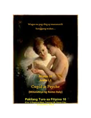 Wagas na pag-ibig ay mananatili
hanggang wakas….
Filipino 10
Aralin 1.1
Cupid at Psyche
(Mitolohiya ng Rome-Italy)
Pakitang Turo sa Filipino 10
(K to 12 Regional Mass Training,UM, Davao City)
ni LEILANI C. AVILA
 