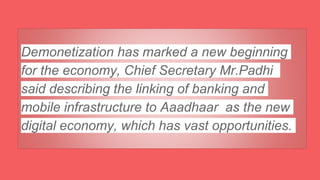 Demonetization has marked a new beginning
for the economy, Chief Secretary Mr.Padhi
said describing the linking of banking and
mobile infrastructure to Aaadhaar as the new
digital economy, which has vast opportunities.
 