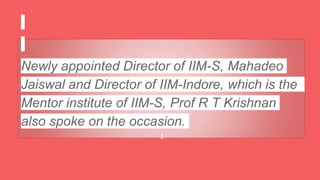 Newly appointed Director of IIM-S, Mahadeo
Jaiswal and Director of IIM-Indore, which is the
Mentor institute of IIM-S, Prof R T Krishnan
also spoke on the occasion.
 