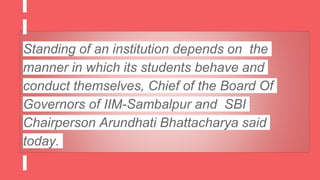 Standing of an institution depends on the
manner in which its students behave and
conduct themselves, Chief of the Board Of
Governors of IIM-Sambalpur and SBI
Chairperson Arundhati Bhattacharya said
today.
 
