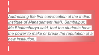 Addressing the first convocation of the Indian
Institute of Management (IIM), Sambalpur,
Ms.Bhattacharya said, that the students have
the power to make or break the reputation of a
new institution.
 