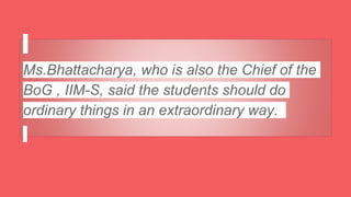 Ms.Bhattacharya, who is also the Chief of the
BoG , IIM-S, said the students should do
ordinary things in an extraordinary way.
 