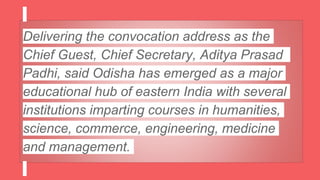 Delivering the convocation address as the
Chief Guest, Chief Secretary, Aditya Prasad
Padhi, said Odisha has emerged as a major
educational hub of eastern India with several
institutions imparting courses in humanities,
science, commerce, engineering, medicine
and management.
 