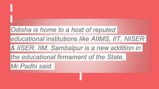 Odisha is home to a host of reputed
educational institutions like AIIMS, IIT, NISER
& IISER. IIM, Sambalpur is a new addition in
the educational firmament of the State,
Mr.Padhi said.
 