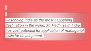Describing India as the most happening
destination in the world, Mr.Padhi said, India
has vast potential for application of managerial
skills for development.
 