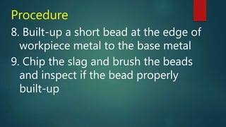 Procedure
8. Built-up a short bead at the edge of
workpiece metal to the base metal
9. Chip the slag and brush the beads
and inspect if the bead properly
built-up
 