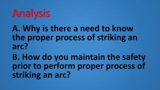 Analysis
A. Why is there a need to know
the proper process of striking an
arc?
B. How do you maintain the safety
prior to perform proper process of
striking an arc?
 