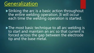 Generalization
Striking the arc is a basic action throughout
the entire welding operation. It will occur
each time the welding operation is started.
The most basic technique to all arc welding is
to start and maintain an arc so that current is
forced across the gap between the electrode
tip and the base metal.
 