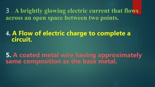 3 . A brightly glowing electric current that flows
across an open space between two points.
4. A Flow of electric charge to complete a
circuit.
5. A coated metal wire having approximately
same composition as the base metal.
 