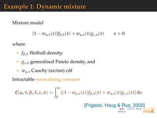 Example 1: Dynamic mixture
Mixture model
{1 − wµ,τ(x)}fβ,λ(x) + wµ,τ(x)gε,σ(x) x > 0
where
fβ,λ Weibull density,
gε,σ generalised Pareto density, and
wµ,τ Cauchy (arctan) cdf
Intractable normalising constant
C(µ, τ, β, λ, ε, σ) =
∞
0
{(1 − wµ,τ(x))fβ,λ(x) + wµ,τ(x)gε,σ(x)} dx
[Frigessi, Haug & Rue, 2002]
 