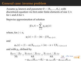 General case: inverse problem
Assume y0 known and parameter θ = (θ1, . . . , θn), with
discretized equation via ﬁrst order ﬁnite elements of size 1/n
for z and ∆ for τ.
Stepwise approximation of solution
^y(z, t) =
n
j=1
yj,tϕj(z)
where, for j < n,
ϕj(z) = (1 − |nz − j|)1|nz−j|<1
and
ϕn(z) = (1 − nz)10<z<1/n + (nz − n + 1)11−1/n<z<1
and with yj,t deﬁned by
yj,t+1 − yj,t
3∆
+
yj+1,t+1 − yj+1,t
6∆
+
yj−1,t+1 − yj−1,t
6∆
= yj,t+1(θj+1 + θj) − yj−1,t+1θj − yj+1,t+1θj+1.
 