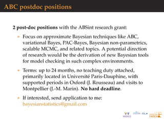 ABC postdoc positions
2 post-doc positions with the ABSint research grant:
Focus on approximate Bayesian techniques like ABC,
variational Bayes, PAC-Bayes, Bayesian non-parametrics,
scalable MCMC, and related topics. A potential direction
of research would be the derivation of new Bayesian tools
for model checking in such complex environments.
Terms: up to 24 months, no teaching duty attached,
primarily located in Universit´e Paris-Dauphine, with
supported periods in Oxford (J. Rousseau) and visits to
Montpellier (J.-M. Marin). No hard deadline.
If interested, send application to me:
bayesianstatistics@gmail.com
 