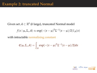 Example 2: truncated Normal
Given set A ⊂ Rk (k large), truncated Normal model
f(x | µ, Σ, A) ∝ exp{−(x − µ)T
Σ−1
(x − µ)/2} IA(x)
with intractable normalising constant
C(µ, Σ, A) =
A
exp{−(x − µ)T
Σ−1
(x − µ)/2}dx
 