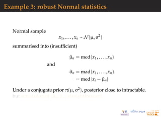 Example 3: robust Normal statistics
Normal sample
x1, . . . , xn ∼ N(µ, σ2
)
summarised into (insufﬁcient)
^µn = med(x1, . . . , xn)
and
^σn = mad(x1, . . . , xn)
= med |xi − ^µn|
Under a conjugate prior π(µ, σ2), posterior close to intractable.
but simulation of (^µn, ^σn) straightforward
 