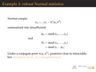 Example 3: robust Normal statistics
Normal sample
x1, . . . , xn ∼ N(µ, σ2
)
summarised into (insufﬁcient)
^µn = med(x1, . . . , xn)
and
^σn = mad(x1, . . . , xn)
= med |xi − ^µn|
Under a conjugate prior π(µ, σ2), posterior close to intractable.
but simulation of (^µn, ^σn) straightforward
 