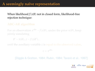 A seemingly na¨ıve representation
When likelihood f(x|θ) not in closed form, likelihood-free
rejection technique:
ABC-AR algorithm
For an observation xobs ∼ f(x|θ), under the prior π(θ), keep
jointly simulating
θ ∼ π(θ) , z ∼ f(z|θ ) ,
until the auxiliary variable z is equal to the observed value,
z = xobs
[Diggle & Gratton, 1984; Rubin, 1984; Tavar´e et al., 1997]
 