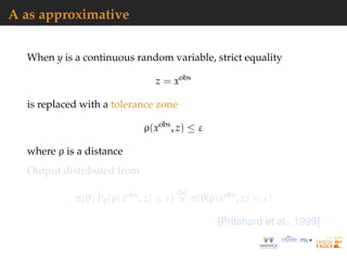 A as approximative
When y is a continuous random variable, strict equality
z = xobs
is replaced with a tolerance zone
ρ(xobs
, z) ≤ ε
where ρ is a distance
Output distributed from
π(θ) Pθ{ρ(xobs
, z) < ε}
def
∝ π(θ|ρ(xobs
, z) < ε)
[Pritchard et al., 1999]
 