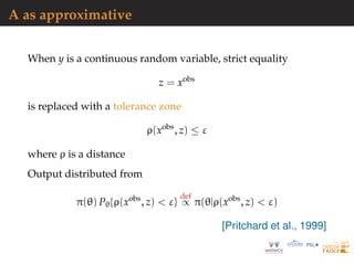 A as approximative
When y is a continuous random variable, strict equality
z = xobs
is replaced with a tolerance zone
ρ(xobs
, z) ≤ ε
where ρ is a distance
Output distributed from
π(θ) Pθ{ρ(xobs
, z) < ε}
def
∝ π(θ|ρ(xobs
, z) < ε)
[Pritchard et al., 1999]
 