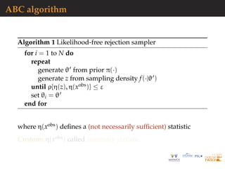 ABC algorithm
Algorithm 1 Likelihood-free rejection sampler
for i = 1 to N do
repeat
generate θ from prior π(·)
generate z from sampling density f(·|θ )
until ρ{η(z), η(xobs)} ≤ ε
set θi = θ
end for
where η(xobs) deﬁnes a (not necessarily sufﬁcient) statistic
Custom: η(xobs) called summary statistic
 