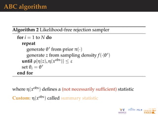 ABC algorithm
Algorithm 2 Likelihood-free rejection sampler
for i = 1 to N do
repeat
generate θ from prior π(·)
generate z from sampling density f(·|θ )
until ρ{η(z), η(xobs)} ≤ ε
set θi = θ
end for
where η(xobs) deﬁnes a (not necessarily sufﬁcient) statistic
Custom: η(xobs) called summary statistic
 