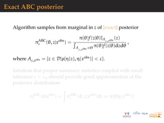 Exact ABC posterior
Algorithm samples from marginal in z of [exact] posterior
πABC
ε (θ, z|xobs
) =
π(θ)f(z|θ)IAε,xobs
(z)
Aε,xobs ×Θ π(θ)f(z|θ)dzdθ
,
where Aε,xobs = {z ∈ D|ρ{η(z), η(xobs)} < ε}.
Intuition that proper summary statistics coupled with small
tolerance ε = εη should provide good approximation of the
posterior distribution:
πABC
ε (θ|xobs
) = πABC
ε (θ, z|xobs
)dz ≈ π{θ|η(xobs
)}
 