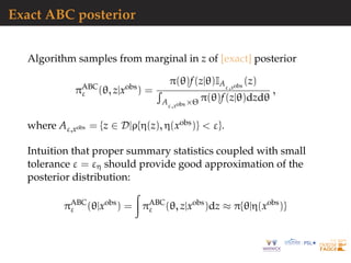 Exact ABC posterior
Algorithm samples from marginal in z of [exact] posterior
πABC
ε (θ, z|xobs
) =
π(θ)f(z|θ)IAε,xobs
(z)
Aε,xobs ×Θ π(θ)f(z|θ)dzdθ
,
where Aε,xobs = {z ∈ D|ρ{η(z), η(xobs)} < ε}.
Intuition that proper summary statistics coupled with small
tolerance ε = εη should provide good approximation of the
posterior distribution:
πABC
ε (θ|xobs
) = πABC
ε (θ, z|xobs
)dz ≈ π{θ|η(xobs
)}
 