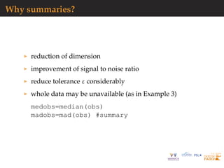 Why summaries?
reduction of dimension
improvement of signal to noise ratio
reduce tolerance ε considerably
whole data may be unavailable (as in Example 3)
medobs=median(obs)
madobs=mad(obs) #summary
 
