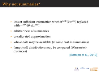 Why not summaries?
loss of sufﬁcient information when πABC(θ|xobs) replaced
with πABC(θ|η(xobs))
arbitrariness of summaries
uncalibrated approximation
whole data may be available (at same cost as summaries)
(empirical) distributions may be compared (Wasserstein
distances)
[Bernton et al., 2019]
 