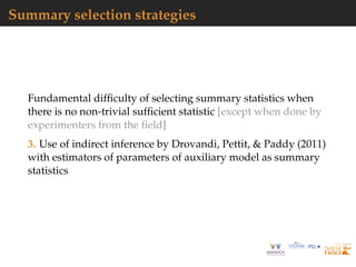 Summary selection strategies
Fundamental difﬁculty of selecting summary statistics when
there is no non-trivial sufﬁcient statistic [except when done by
experimenters from the ﬁeld]
3. Use of indirect inference by Drovandi, Pettit, & Paddy (2011)
with estimators of parameters of auxiliary model as summary
statistics
 
