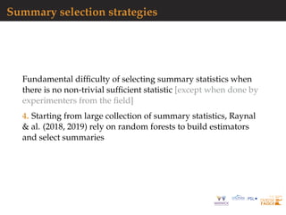 Summary selection strategies
Fundamental difﬁculty of selecting summary statistics when
there is no non-trivial sufﬁcient statistic [except when done by
experimenters from the ﬁeld]
4. Starting from large collection of summary statistics, Raynal
& al. (2018, 2019) rely on random forests to build estimators
and select summaries
 