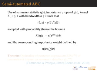 Semi-automated ABC
Use of summary statistic η(·), importance proposal g(·), kernel
K(·) ≤ 1 with bandwidth h ↓ 0 such that
(θ, z) ∼ g(θ)f(z|θ)
accepted with probability (hence the bound)
K[{η(z) − η(xobs
)}/h]
and the corresponding importance weight deﬁned by
π(θ) g(θ)
Theorem Optimality of posterior expectation E[θ|xobs] of
parameter of interest as summary statistics η(xobs)
[Fearnhead & Prangle, 2012; Sisson et al., 2019]
 