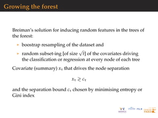 Growing the forest
Breiman’s solution for inducing random features in the trees of
the forest:
boostrap resampling of the dataset and
random subset-ing [of size
√
t] of the covariates driving
the classiﬁcation or regression at every node of each tree
Covariate (summary) xτ that drives the node separation
xτ cτ
and the separation bound cτ chosen by minimising entropy or
Gini index
 