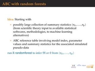ABC with random forests
Idea: Starting with
possibly large collection of summary statistics (η1, . . . , ηp)
(from scientiﬁc theory input to available statistical
softwares, methodologies, to machine-learning
alternatives)
ABC reference table involving model index, parameter
values and summary statistics for the associated simulated
pseudo-data
run R randomforest to infer M or θ from (η1i, . . . , ηpi)
 