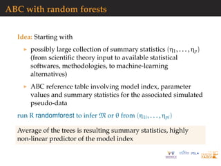 ABC with random forests
Idea: Starting with
possibly large collection of summary statistics (η1, . . . , ηp)
(from scientiﬁc theory input to available statistical
softwares, methodologies, to machine-learning
alternatives)
ABC reference table involving model index, parameter
values and summary statistics for the associated simulated
pseudo-data
run R randomforest to infer M or θ from (η1i, . . . , ηpi)
Average of the trees is resulting summary statistics, highly
non-linear predictor of the model index
 
