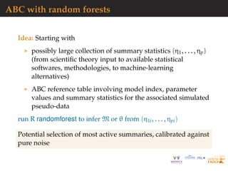 ABC with random forests
Idea: Starting with
possibly large collection of summary statistics (η1, . . . , ηp)
(from scientiﬁc theory input to available statistical
softwares, methodologies, to machine-learning
alternatives)
ABC reference table involving model index, parameter
values and summary statistics for the associated simulated
pseudo-data
run R randomforest to infer M or θ from (η1i, . . . , ηpi)
Potential selection of most active summaries, calibrated against
pure noise
 
