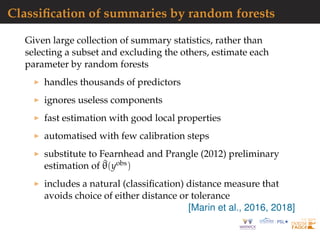 Classiﬁcation of summaries by random forests
Given large collection of summary statistics, rather than
selecting a subset and excluding the others, estimate each
parameter by random forests
handles thousands of predictors
ignores useless components
fast estimation with good local properties
automatised with few calibration steps
substitute to Fearnhead and Prangle (2012) preliminary
estimation of ^θ(yobs)
includes a natural (classiﬁcation) distance measure that
avoids choice of either distance or tolerance
[Marin et al., 2016, 2018]
 