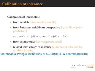 Calibration of tolerance
Calibration of threshold ε
from scratch [how small is small?]
from k-nearest neighbour perspective [quantile of prior
predictive]
subz=which(diz<quantile(diz,.1))
from asymptotics [convergence speed]
related with choice of distance [automated selection by
random forests]
Fearnhead & Prangle, 2012; Biau et al., 2013; Liu & Fearnhead 2018]
 