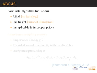ABC-IS
Basic ABC algorithm limitations
blind [no learning]
inefﬁcient [curse of dimension]
inapplicable to improper priors
Importance sampling version
importance density g(θ)
bounded kernel function Kh with bandwidth h
acceptance probability of
Kh{ρ[η(xobs
), η(x{θ})]} π(θ) g(θ) max
θ
Aθ
[Fearnhead & Prangle, 2012]
 