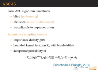 ABC-IS
Basic ABC algorithm limitations
blind [no learning]
inefﬁcient [curse of dimension]
inapplicable to improper priors
Importance sampling version
importance density g(θ)
bounded kernel function Kh with bandwidth h
acceptance probability of
Kh{ρ[η(xobs
), η(x{θ})]} π(θ) g(θ) max
θ
Aθ
[Fearnhead & Prangle, 2012]
 