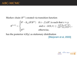 ABC-MCMC
Markov chain (θ(t)) created via transition function
θ(t+1)
=



θ ∼ Kω(θ |θ(t)) if x ∼ f(x|θ ) is such that x ≈ y
and u ∼ U(0, 1) ≤ π(θ )Kω(θ(t)|θ )
π(θ(t))Kω(θ |θ(t))
,
θ(t) otherwise,
has the posterior π(θ|y) as stationary distribution
[Marjoram et al, 2003]
 