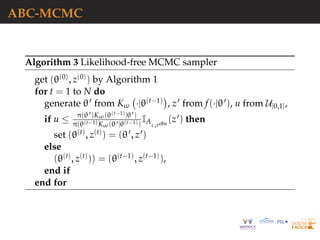 ABC-MCMC
Algorithm 3 Likelihood-free MCMC sampler
get (θ(0), z(0)) by Algorithm 1
for t = 1 to N do
generate θ from Kω ·|θ(t−1) , z from f(·|θ ), u from U[0,1],
if u ≤ π(θ )Kω(θ(t−1)|θ )
π(θ(t−1)Kω(θ |θ(t−1))
IAε,xobs
(z ) then
set (θ(t), z(t)) = (θ , z )
else
(θ(t), z(t))) = (θ(t−1), z(t−1)),
end if
end for
 