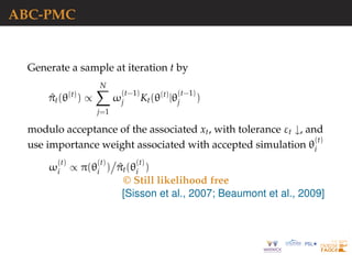 ABC-PMC
Generate a sample at iteration t by
^πt(θ(t)
) ∝
N
j=1
ω
(t−1)
j Kt(θ(t)
|θ
(t−1)
j )
modulo acceptance of the associated xt, with tolerance εt ↓, and
use importance weight associated with accepted simulation θ
(t)
i
ω
(t)
i ∝ π(θ
(t)
i ) ^πt(θ
(t)
i )
© Still likelihood free
[Sisson et al., 2007; Beaumont et al., 2009]
 