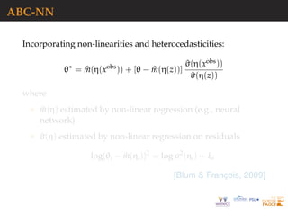 ABC-NN
Incorporating non-linearities and heterocedasticities:
θ∗
= ^m(η(xobs
)) + [θ − ^m(η(z))]
^σ(η(xobs))
^σ(η(z))
where
^m(η) estimated by non-linear regression (e.g., neural
network)
^σ(η) estimated by non-linear regression on residuals
log{θi − ^m(ηi)}2
= log σ2
(ηi) + ξi
[Blum & Franc¸ois, 2009]
 